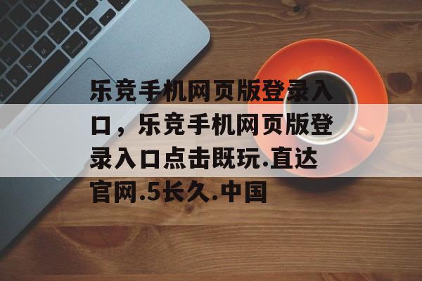 乐竞手机网页版登录入口，乐竞手机网页版登录入口点击既玩.直达官网.5长久.中国